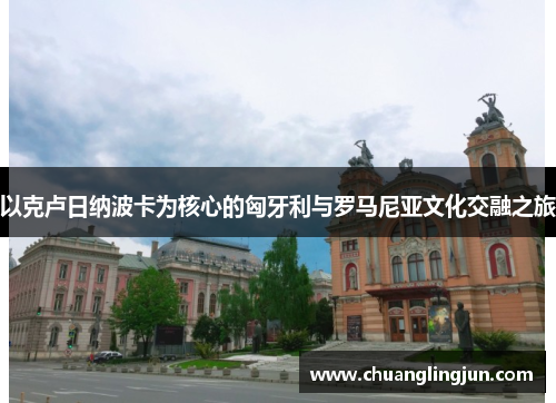 以克卢日纳波卡为核心的匈牙利与罗马尼亚文化交融之旅