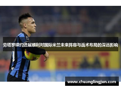 劳塔罗续约进展顺利对国际米兰未来阵容与战术布局的深远影响