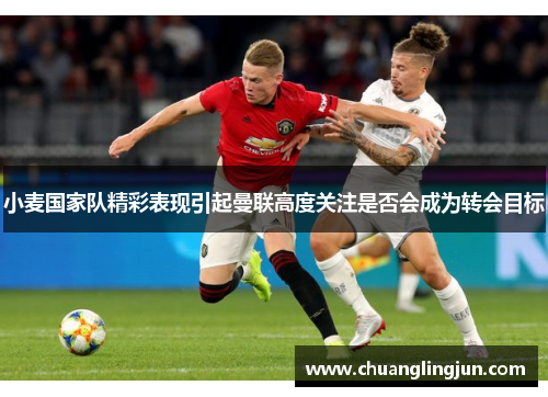 小麦国家队精彩表现引起曼联高度关注是否会成为转会目标